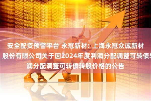 安全配资预警平台 永冠新材: 上海永冠众诚新材料科技（集团）股份有限公司关于因2024年度利润分配调整可转债转股价格的公告