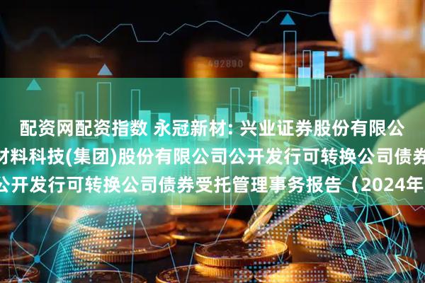 配资网配资指数 永冠新材: 兴业证券股份有限公司关于上海永冠众诚新材料科技(集团)股份有限公司公开发行可转换公司债券受托管理事务报告（2024年度）