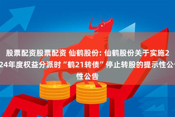 股票配资股票配资 仙鹤股份: 仙鹤股份关于实施2024年度权益分派时“鹤21转债”停止转股的提示性公告