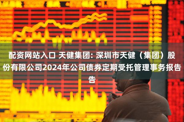 配资网站入口 天健集团: 深圳市天健（集团）股份有限公司2024年公司债券定期受托管理事务报告