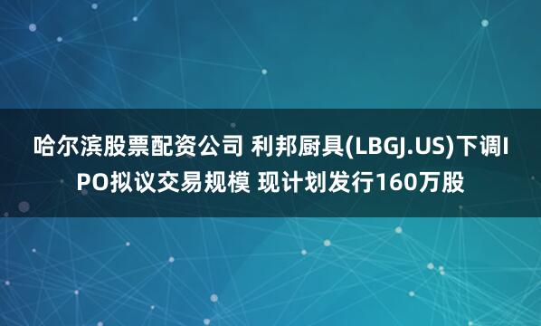 哈尔滨股票配资公司 利邦厨具(LBGJ.US)下调IPO拟议交易规模 现计划发行160万股