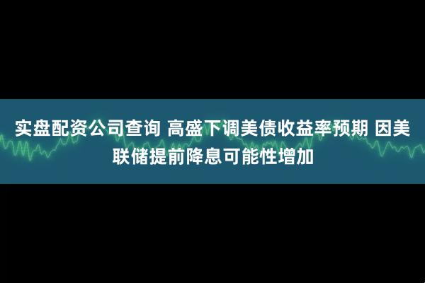 实盘配资公司查询 高盛下调美债收益率预期 因美联储提前降息可能性增加