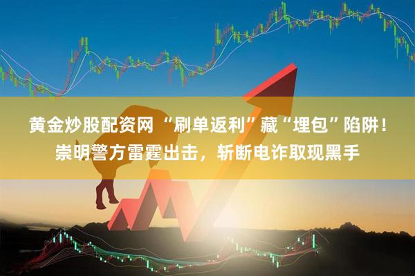 黄金炒股配资网 “刷单返利”藏“埋包”陷阱！崇明警方雷霆出击，斩断电诈取现黑手