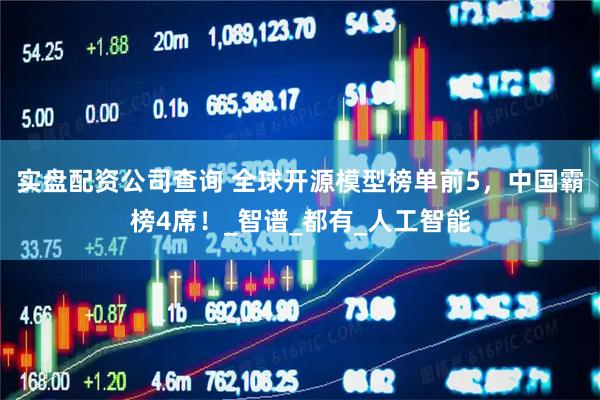 实盘配资公司查询 全球开源模型榜单前5，中国霸榜4席！_智谱_都有_人工智能