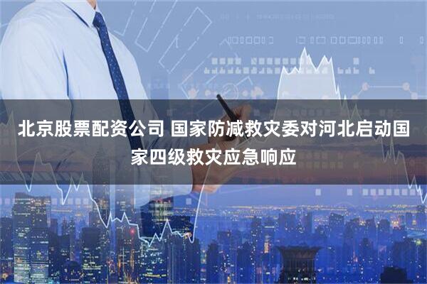 北京股票配资公司 国家防减救灾委对河北启动国家四级救灾应急响应