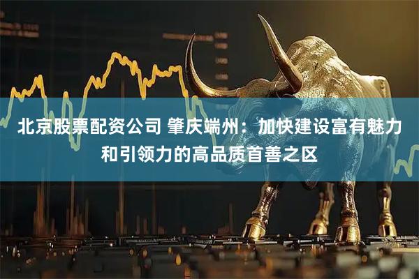 北京股票配资公司 肇庆端州：加快建设富有魅力和引领力的高品质首善之区