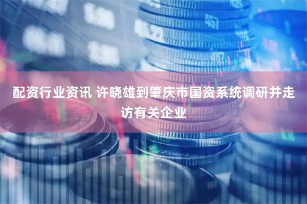 配资行业资讯 许晓雄到肇庆市国资系统调研并走访有关企业