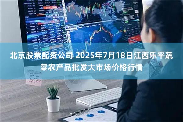 北京股票配资公司 2025年7月18日江西乐平蔬菜农产品批发大市场价格行情