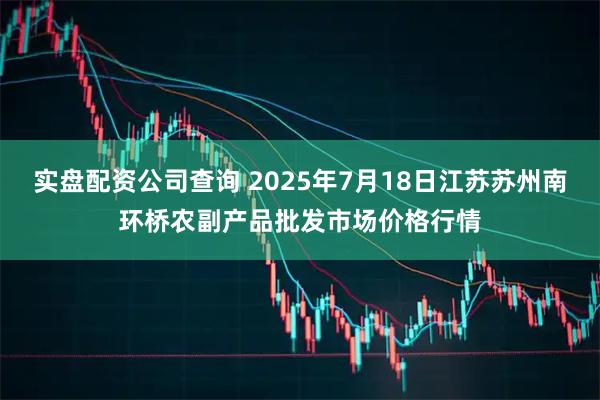 实盘配资公司查询 2025年7月18日江苏苏州南环桥农副产品批发市场价格行情