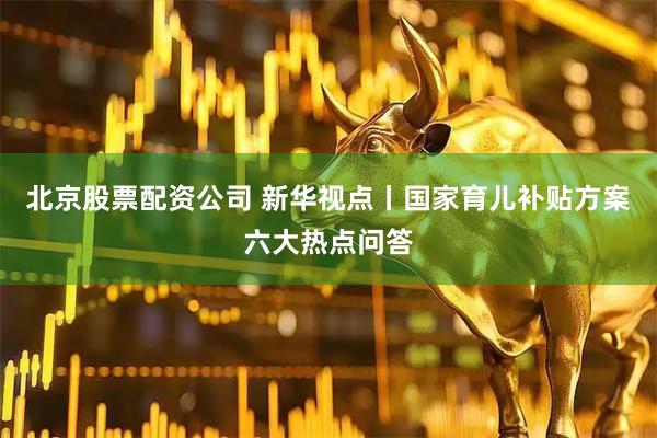 北京股票配资公司 新华视点丨国家育儿补贴方案六大热点问答