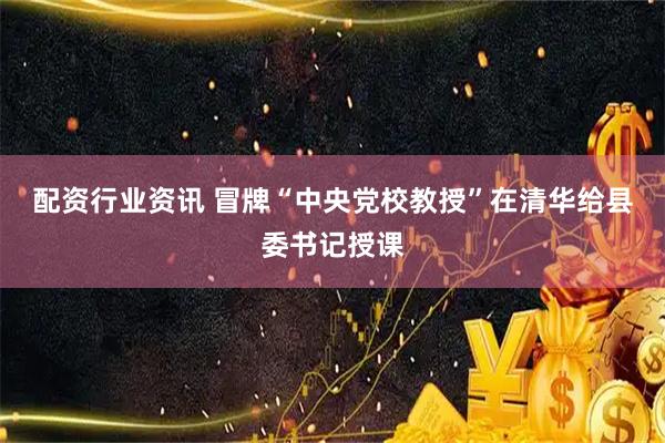 配资行业资讯 冒牌“中央党校教授”在清华给县委书记授课