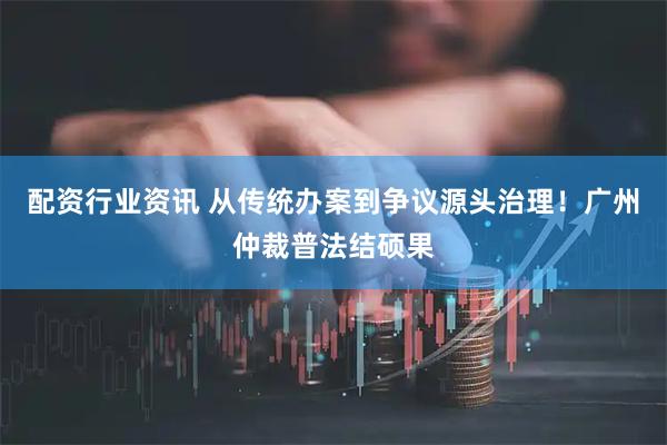配资行业资讯 从传统办案到争议源头治理！广州仲裁普法结硕果