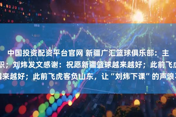 中国投资配资平台官网 新疆广汇篮球俱乐部：主教练刘炜因身体原因辞职；刘炜发文感谢：祝愿新疆篮球越来越好；此前飞虎客负山东，让“刘炜下课”的声浪不绝于耳