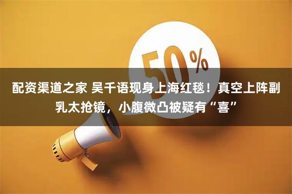配资渠道之家 吴千语现身上海红毯！真空上阵副乳太抢镜，小腹微凸被疑有“喜”